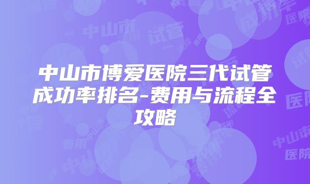 中山市博爱医院三代试管成功率排名-费用与流程全攻略
