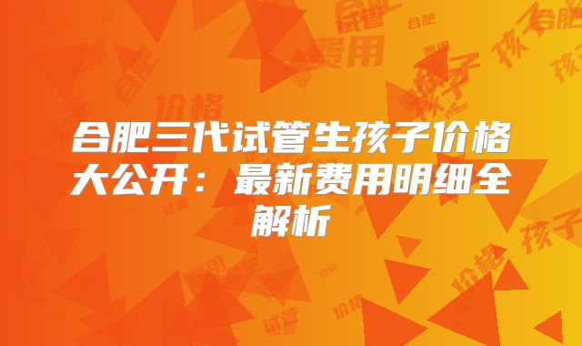 合肥三代试管生孩子价格大公开：最新费用明细全解析