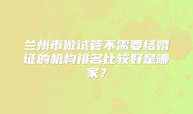 兰州市做试管不需要结婚证的机构排名比较好是哪家？