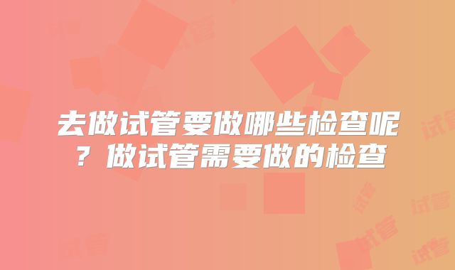 去做试管要做哪些检查呢？做试管需要做的检查