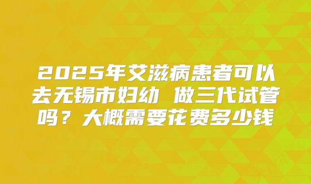 2025年艾滋病患者可以去无锡市妇幼 做三代试管吗?大概需要花费多少钱