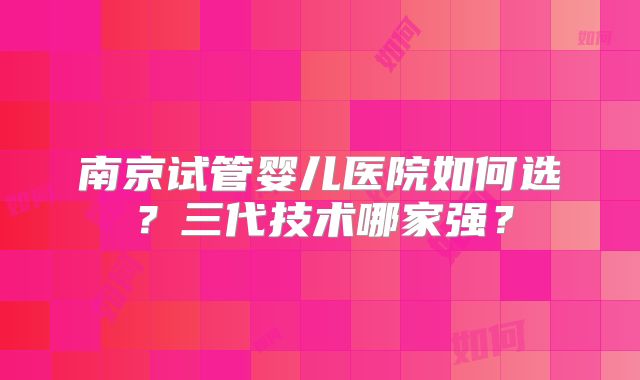 南京试管婴儿医院如何选？三代技术哪家强？