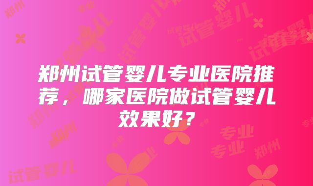 郑州试管婴儿专业医院推荐，哪家医院做试管婴儿效果好？