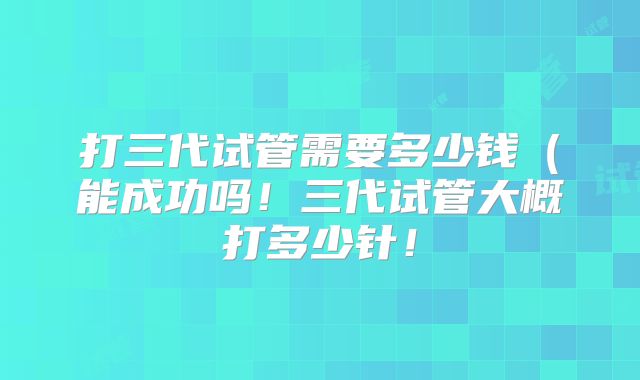 打三代试管需要多少钱(能成功吗!三代试管大概打多少针!