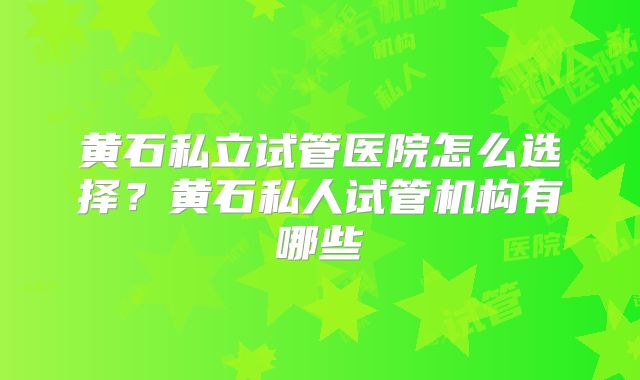 黄石私立试管医院怎么选择？黄石私人试管机构有哪些