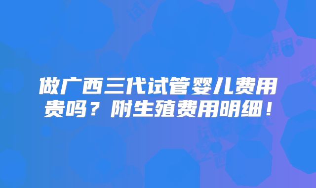 做广西三代试管婴儿费用贵吗?附生殖费用明细!
