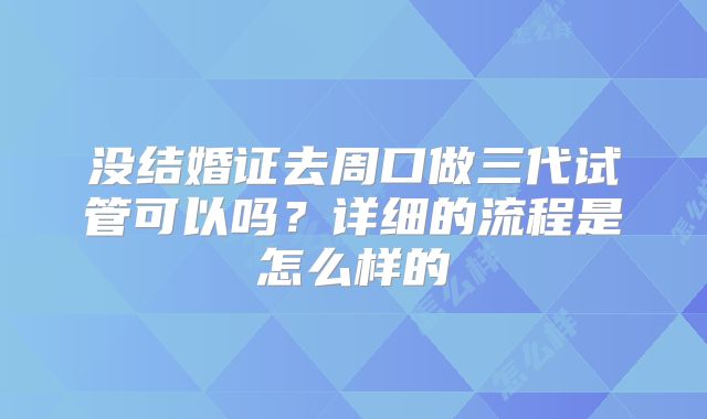 没结婚证去周口做三代试管可以吗？详细的流程是怎么样的