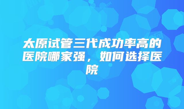 太原试管三代成功率高的医院哪家强，如何选择医院