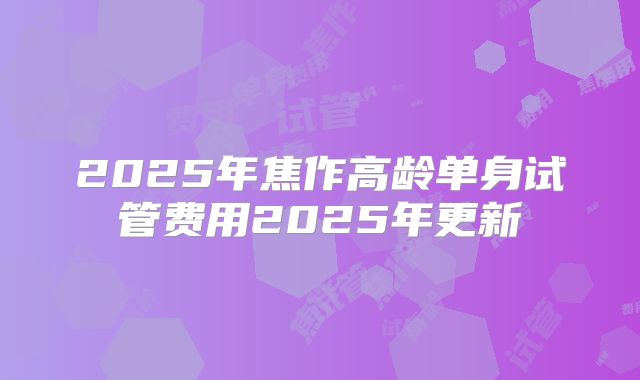 2025年焦作高龄单身试管费用2025年更新
