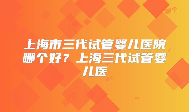 上海市三代试管婴儿医院哪个好？上海三代试管婴儿医
