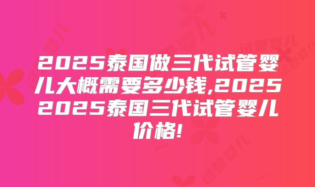 2025泰国做三代试管婴儿大概需要多少钱,20252025泰国三代试管婴儿价格!