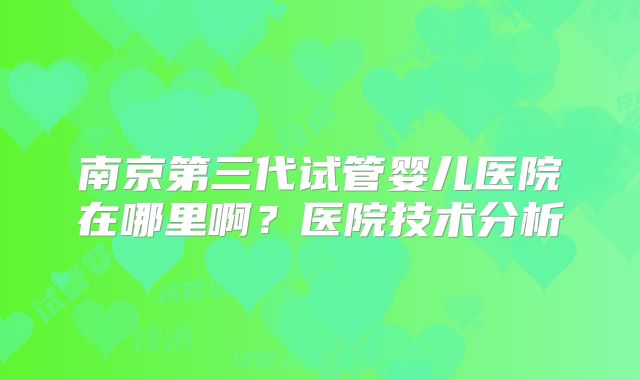 南京第三代试管婴儿医院在哪里啊？医院技术分析