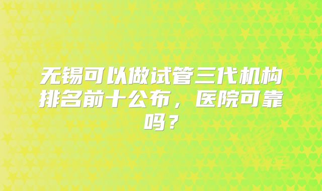 无锡可以做试管三代机构排名前十公布，医院可靠吗？