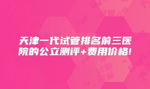 天津一代试管排名前三医院的公立测评+费用价格!