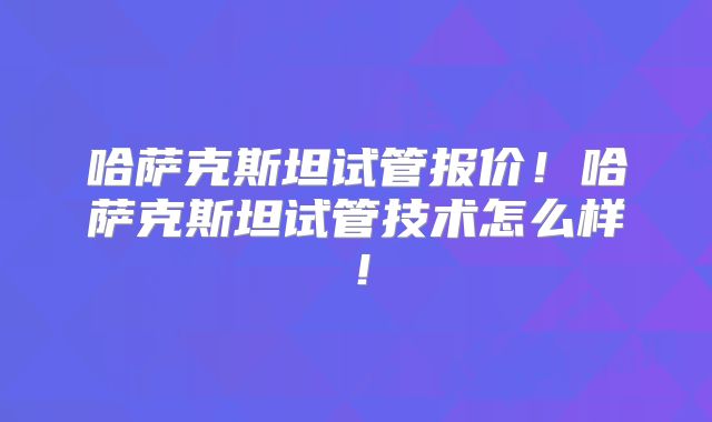 哈萨克斯坦试管报价！哈萨克斯坦试管技术怎么样！
