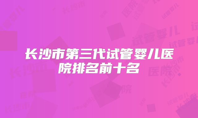 长沙市第三代试管婴儿医院排名前十名