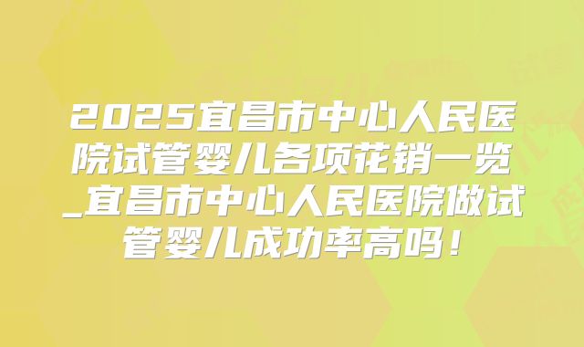 2025宜昌市中心人民医院试管婴儿各项花销一览_宜昌市中心人民医院做试管婴儿成功率高吗!