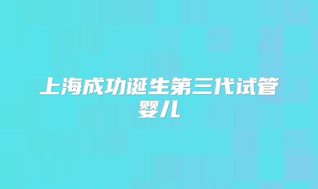 上海成功诞生第三代试管婴儿