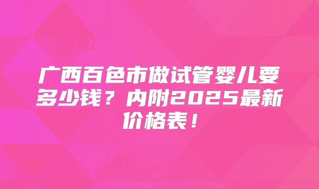 广西百色市做试管婴儿要多少钱？内附2025最新价格表！