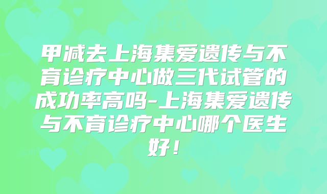 甲减去上海集爱遗传与不育诊疗中心做三代试管的成功率高吗-上海集爱遗传与不育诊疗中心哪个医生好！