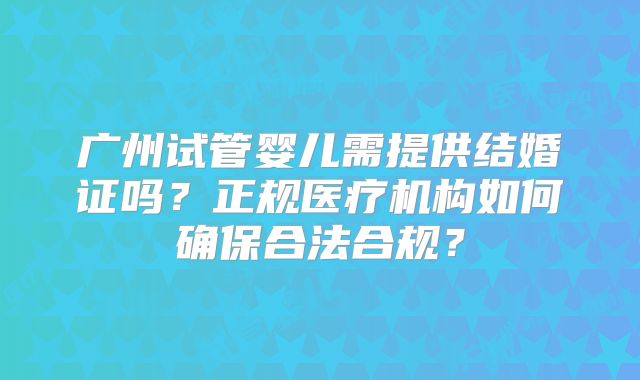 广州试管婴儿需提供结婚证吗？正规医疗机构如何确保合法合规？