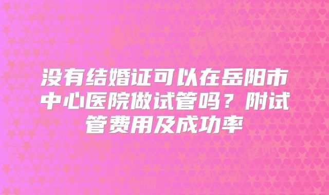没有结婚证可以在岳阳市中心医院做试管吗？附试管费用及成功率