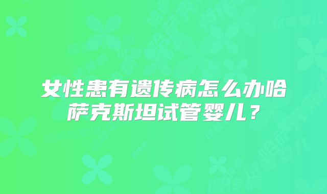 女性患有遗传病怎么办哈萨克斯坦试管婴儿？
