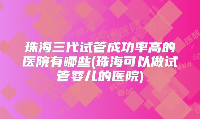 珠海三代试管成功率高的医院有哪些(珠海可以做试管婴儿的医院)