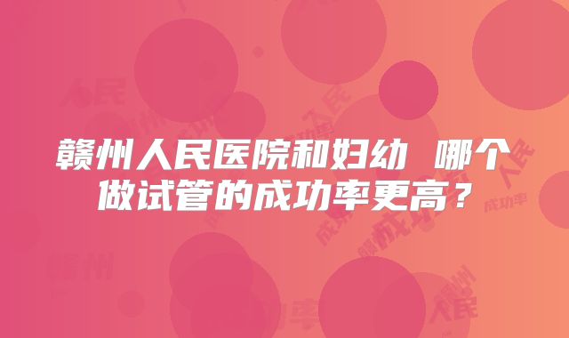 赣州人民医院和妇幼 哪个做试管的成功率更高？