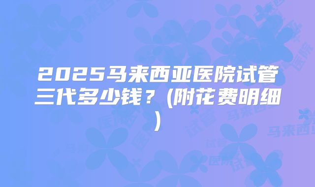 2025马来西亚医院试管三代多少钱？(附花费明细)