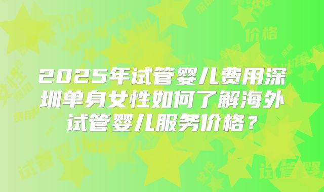 2025年试管婴儿费用深圳单身女性如何了解海外试管婴儿服务价格？