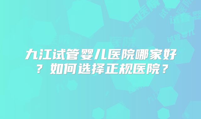 九江试管婴儿医院哪家好?如何选择正规医院?