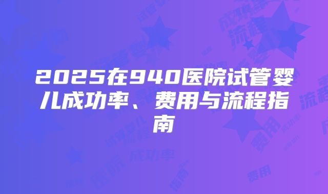 2025在940医院试管婴儿成功率、费用与流程指南