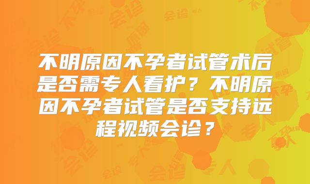 不明原因不孕者试管术后是否需专人看护？不明原因不孕者试管是否支持远程视频会诊？
