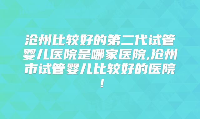 沧州比较好的第二代试管婴儿医院是哪家医院,沧州市试管婴儿比较好的医院！