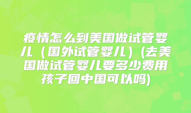 疫情怎么到美国做试管婴儿(国外试管婴儿)(去美国做试管婴儿要多少费用孩子回中国可以吗)