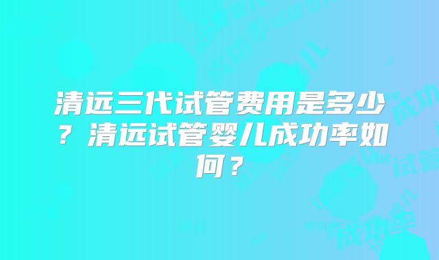 清远三代试管费用是多少？清远试管婴儿成功率如何？