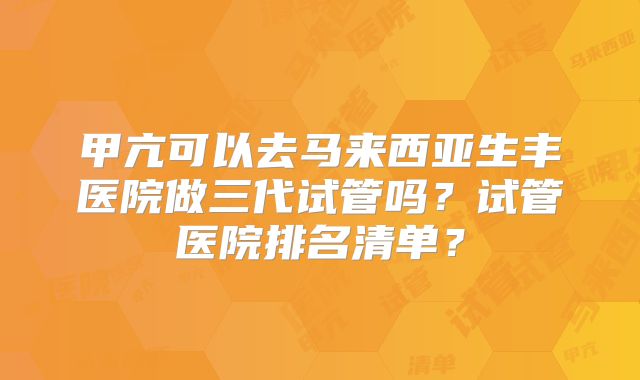 甲亢可以去马来西亚生丰医院做三代试管吗?试管医院排名清单?
