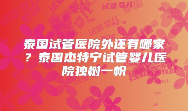 泰国试管医院外还有哪家？泰国杰特宁试管婴儿医院独树一帜