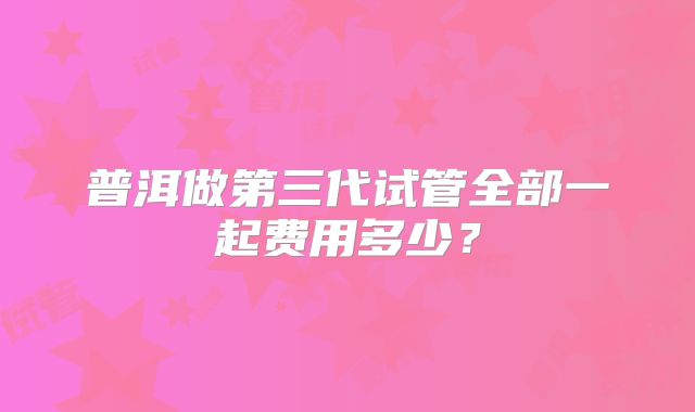 普洱做第三代试管全部一起费用多少？