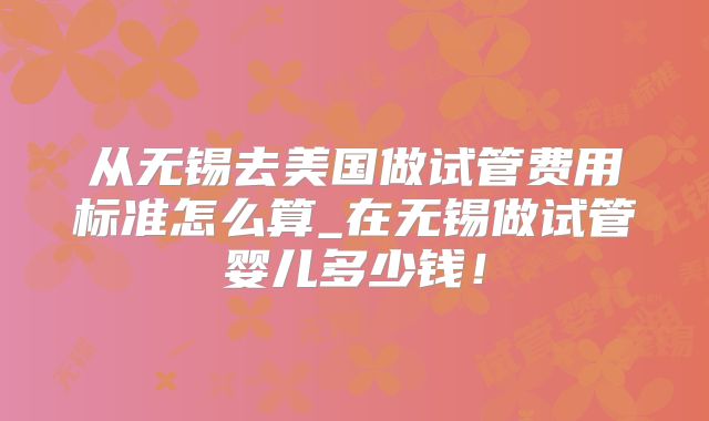 从无锡去美国做试管费用标准怎么算_在无锡做试管婴儿多少钱！
