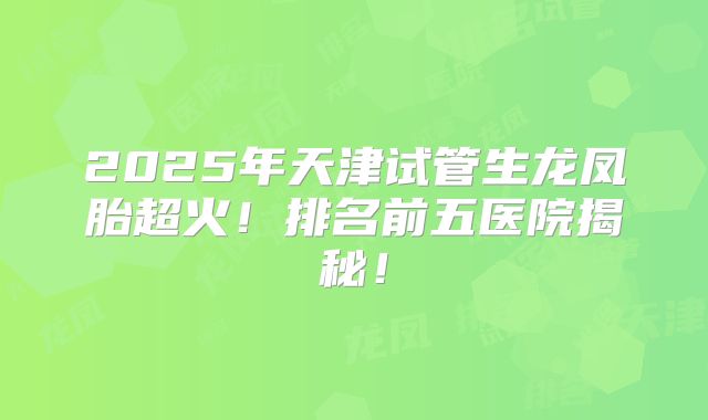 2025年天津试管生龙凤胎超火!排名前五医院揭秘!