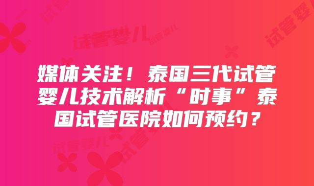 媒体关注!泰国三代试管婴儿技术解析“时事”泰国试管医院如何预约?