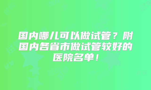 国内哪儿可以做试管？附国内各省市做试管较好的医院名单！