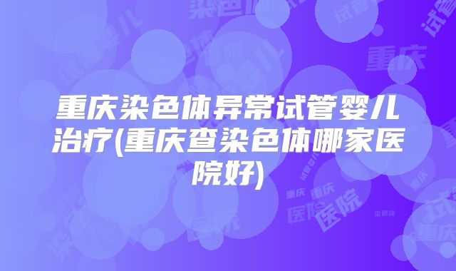 重庆染色体异常试管婴儿治疗(重庆查染色体哪家医院好)