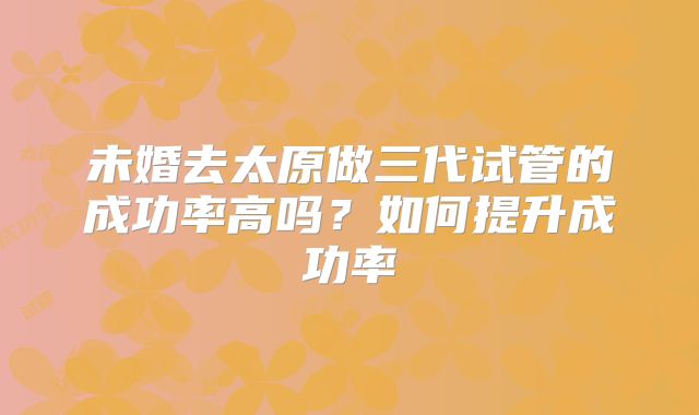 未婚去太原做三代试管的成功率高吗？如何提升成功率
