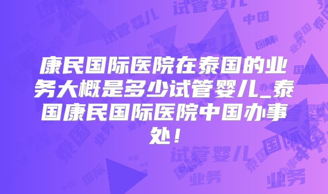 康民国际医院在泰国的业务大概是多少试管婴儿_泰国康民国际医院中国办事处！