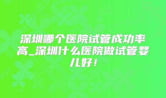 深圳哪个医院试管成功率高_深圳什么医院做试管婴儿好！