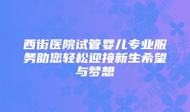西街医院试管婴儿专业服务助您轻松迎接新生希望与梦想