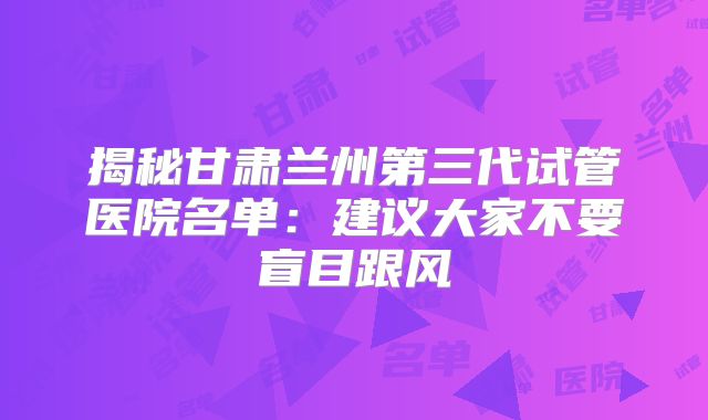 揭秘甘肃兰州第三代试管医院名单：建议大家不要盲目跟风